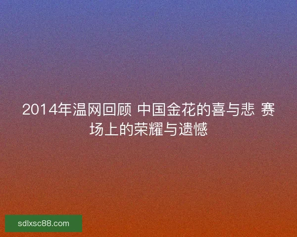 2014年温网回顾 中国金花的喜与悲 赛场上的荣耀与遗憾 2014年温网回顾 中国金花的喜与悲 赛场上的荣耀与遗憾