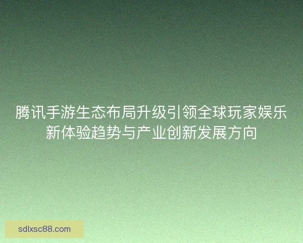 腾讯手游生态布局升级引领全球玩家娱乐新体验趋势与产业创新发展方向 腾讯手游生态布局升级引领全球玩家娱乐新体验趋势与产业创新发展方向