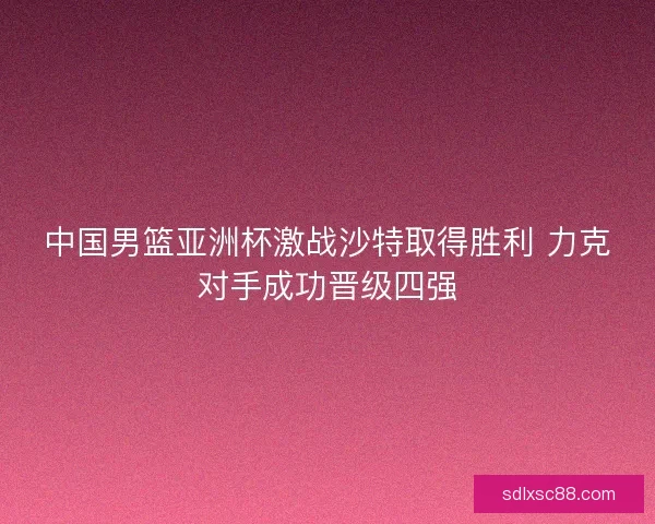 中国男篮亚洲杯激战沙特取得胜利 力克对手成功晋级四强