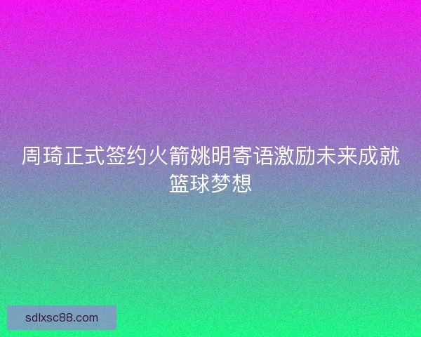周琦正式签约火箭姚明寄语激励未来成就篮球梦想 周琦正式签约火箭姚明寄语激励未来成就篮球梦想