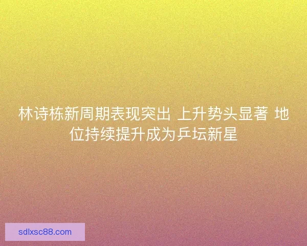 林诗栋新周期表现突出 上升势头显著 地位持续提升成为乒坛新星 林诗栋新周期表现突出 上升势头显著 地位持续提升成为乒坛新星