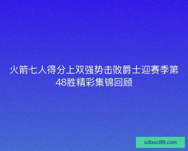 火箭七人得分上双强势击败爵士迎赛季第48胜精彩集锦回顾
