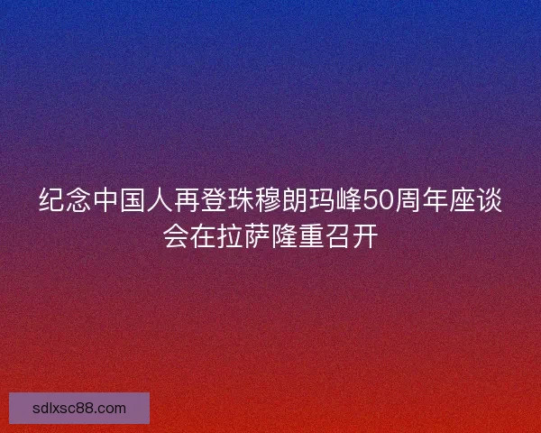 纪念中国人再登珠穆朗玛峰50周年座谈会在拉萨隆重召开
