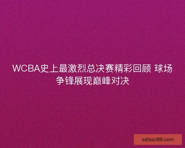 WCBA史上最激烈总决赛精彩回顾 球场争锋展现巅峰对决
