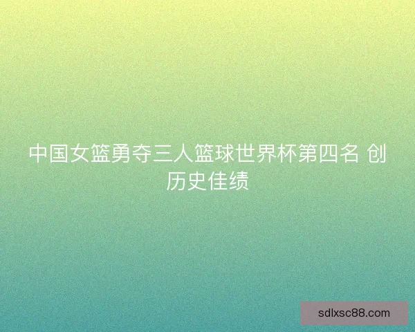 中国女篮勇夺三人篮球世界杯第四名 创历史佳绩 中国女篮勇夺三人篮球世界杯第四名 创历史佳绩