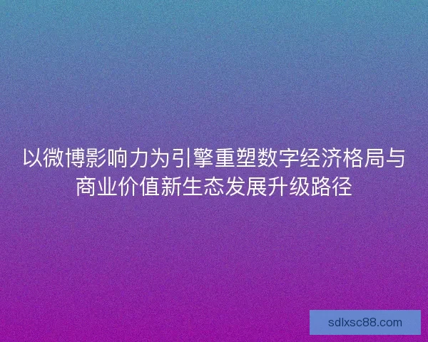 以微博影响力为引擎重塑数字经济格局与商业价值新生态发展升级路径 以微博影响力为引擎重塑数字经济格局与商业价值新生态发展升级路径