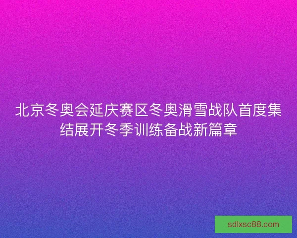 北京冬奥会延庆赛区冬奥滑雪战队首度集结展开冬季训练备战新篇章