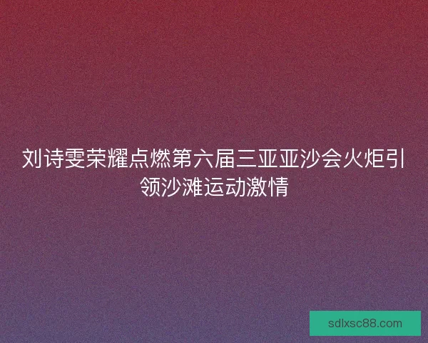 刘诗雯荣耀点燃第六届三亚亚沙会火炬引领沙滩运动激情