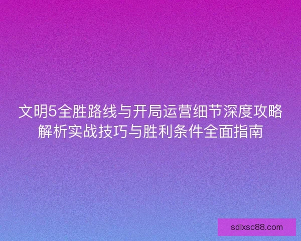 文明5全胜路线与开局运营细节深度攻略解析实战技巧与胜利条件全面指南