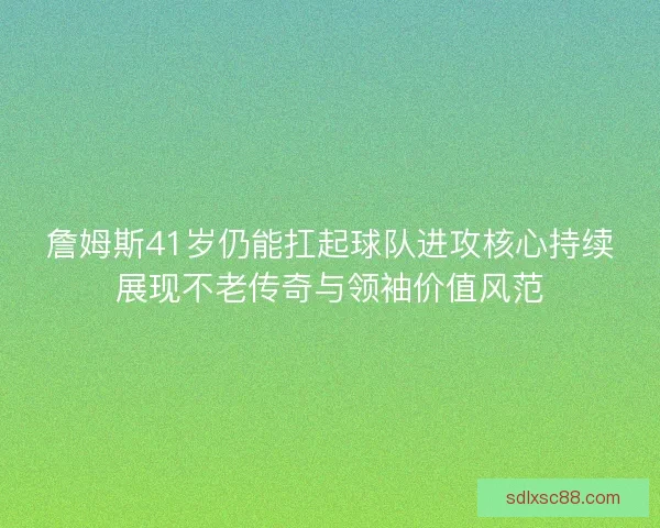 詹姆斯41岁仍能扛起球队进攻核心持续展现不老传奇与领袖价值风范