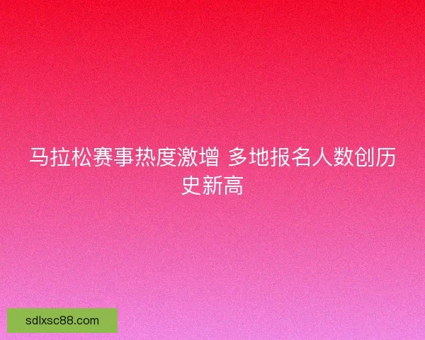 马拉松赛事热度激增 多地报名人数创历史新高