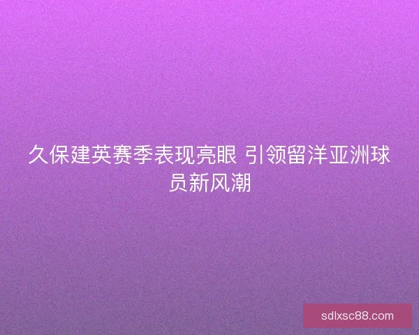 久保建英赛季表现亮眼 引领留洋亚洲球员新风潮 久保建英赛季表现亮眼 引领留洋亚洲球员新风潮