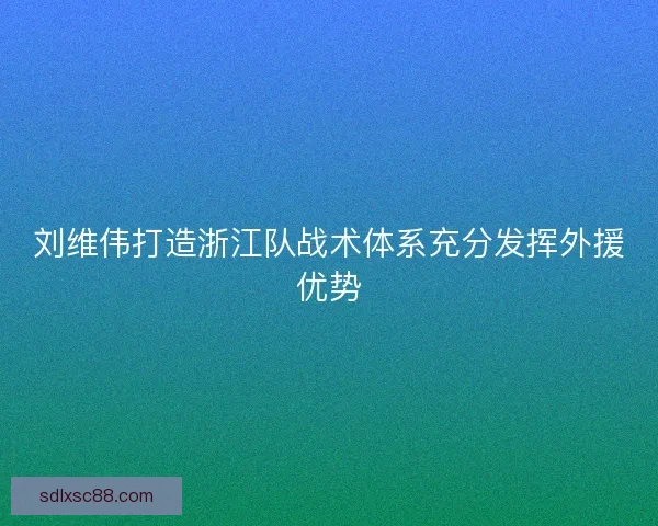 刘维伟打造浙江队战术体系充分发挥外援优势 刘维伟打造浙江队战术体系充分发挥外援优势