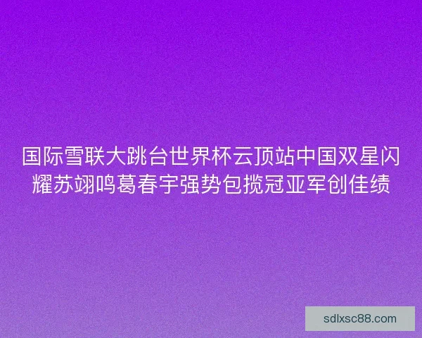 国际雪联大跳台世界杯云顶站中国双星闪耀苏翊鸣葛春宇强势包揽冠亚军创佳绩