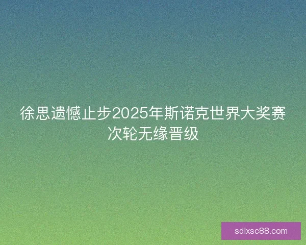 徐思遗憾止步2025年斯诺克世界大奖赛次轮无缘晋级 徐思遗憾止步2025年斯诺克世界大奖赛次轮无缘晋级