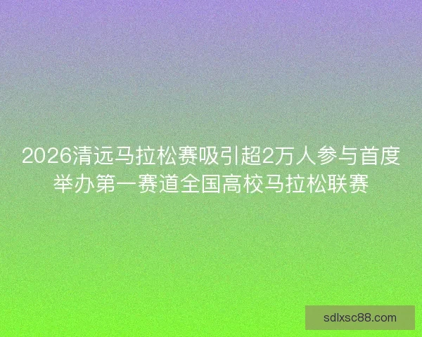 2026清远马拉松赛吸引超2万人参与首度举办第一赛道全国高校马拉松联赛