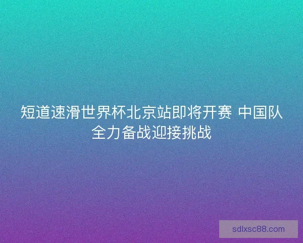 短道速滑世界杯北京站即将开赛 中国队全力备战迎接挑战