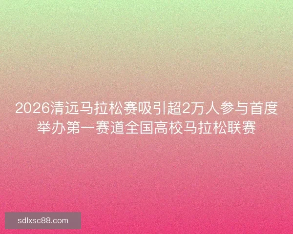 2026清远马拉松赛吸引超2万人参与首度举办第一赛道全国高校马拉松联赛 2026清远马拉松赛吸引超2万人参与首度举办第一赛道全国高校马拉松联赛