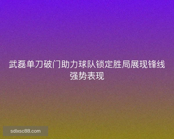 武磊单刀破门助力球队锁定胜局展现锋线强势表现
